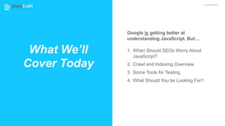 Google is getting better at
understanding JavaScript. But…
1. When Should SEOs Worry About
JavaScript?
2. Crawl and Indexing Overview.
3. Some Tools for Testing.
4. What Should You be Looking For?
What We’ll
Cover Today
JavaScript SEO
 