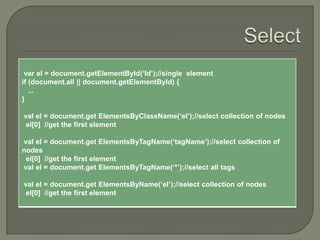 var el = document.getElementById(„Id‟);//single element
if (document.all || document.getElementById) {
...
}
val el = document.get ElementsByClassName(„el‟);//select collection of nodes
el[0] //get the first element
val el = document.get ElementsByTagName(„tagName‟);//select collection of
nodes
el[0] //get the first element
val el = document.get ElementsByTagName(„*‟);//select all tags
val el = document.get ElementsByName(„el‟);//select collection of nodes
el[0] //get the first element

 
