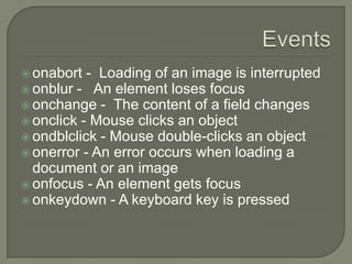  onabort

- Loading of an image is interrupted
 onblur - An element loses focus
 onchange - The content of a field changes
 onclick - Mouse clicks an object
 ondblclick - Mouse double-clicks an object
 onerror - An error occurs when loading a
document or an image
 onfocus - An element gets focus
 onkeydown - A keyboard key is pressed

 