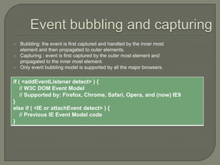 



Bubbling: the event is first captured and handled by the inner most
element and then propagated to outer elements.
Capturing : event is first captured by the outer most element and
propagated to the inner most element.
Only event bubbling model is supported by all the major browsers.

if ( <addEventListener detect> ) {
// W3C DOM Event Model
// Supported by: Firefox, Chrome, Safari, Opera, and (now) IE9
}
else if ( <IE or attachEvent detect> ) {
// Previous IE Event Model code
}

 