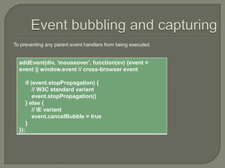 To preventing any parent event handlers from being executed.

addEvent(div, 'mouseover', function(ev) {event =
event || window.event // cross-browser event
if (event.stopPropagation) {
// W3C standard variant
event.stopPropagation()
} else {
// IE variant
event.cancelBubble = true
}
});

 