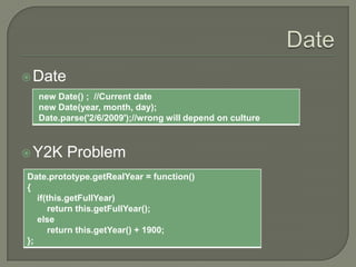  Date
new Date() ; //Current date
new Date(year, month, day);
Date.parse('2/6/2009');//wrong will depend on culture

 Y2K

Problem

Date.prototype.getRealYear = function()
{
if(this.getFullYear)
return this.getFullYear();
else
return this.getYear() + 1900;
};

 