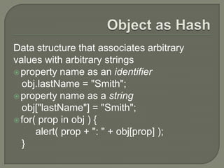 Data structure that associates arbitrary
values with arbitrary strings
 property name as an identifier
obj.lastName = "Smith";
 property name as a string
obj["lastName"] = "Smith";
 for( prop in obj ) {
alert( prop + ": " + obj[prop] );
}

 
