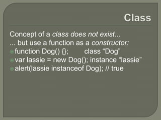 Concept of a class does not exist...
... but use a function as a constructor:
 function Dog() {};
class “Dog”
 var lassie = new Dog(); instance “lassie”
 alert(lassie instanceof Dog); // true

 