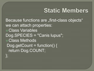 Because functions are „first-class objects“
we can attach properties:
 Class Variables
Dog.SPECIES = "Canis lupus";
 Class Methods
Dog.getCount = function() {
return Dog.COUNT;
};

 