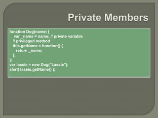 function Dog(name) {
var _name = name; // private variable
// privileged method
this.getName = function() {
return _name;
};
};
var lassie = new Dog("Lassie");
alert( lassie.getName() );

 