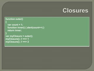 function outer()
{
var count = 1;
function inner() { alert(count++) }
return inner;
}
var myClosure = outer();
myClosure(); // ==> 1
myClosure(); // ==> 2

 