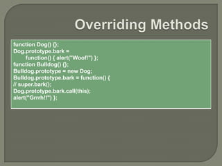 function Dog() {};
Dog.prototype.bark =
function() { alert("Woof!") };
function Bulldog() {};
Bulldog.prototype = new Dog;
Bulldog.prototype.bark = function() {
// super.bark();
Dog.prototype.bark.call(this);
alert("Grrrh!!") };

 