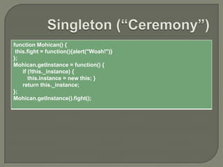 function Mohican() {
this.fight = function(){alert("Woah!")}
};
Mohican.getInstance = function() {
if (!this._instance) {
this.instance = new this; }
return this._instance;
};
Mohican.getInstance().fight();

 