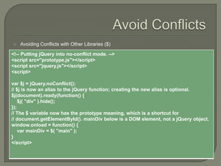 

Avoiding Conflicts with Other Libraries ($)

<!-- Putting jQuery into no-conflict mode. -->
<script src="prototype.js"></script>
<script src="jquery.js"></script>
<script>
var $j = jQuery.noConflict();
// $j is now an alias to the jQuery function; creating the new alias is optional.
$j(document).ready(function() {
$j( "div" ).hide();
});
// The $ variable now has the prototype meaning, which is a shortcut for
// document.getElementById(). mainDiv below is a DOM element, not a jQuery object.
window.onload = function() {
var mainDiv = $( "main" );
}
</script>

 