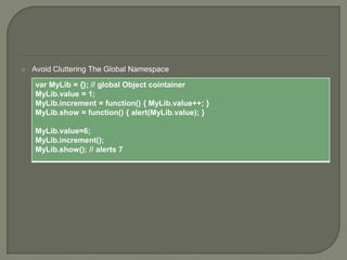 

Avoid Cluttering The Global Namespace

var MyLib = {}; // global Object cointainer
MyLib.value = 1;
MyLib.increment = function() { MyLib.value++; }
MyLib.show = function() { alert(MyLib.value); }
MyLib.value=6;
MyLib.increment();
MyLib.show(); // alerts 7

 