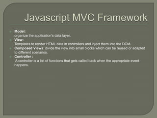 





Model:
organize the application's data layer.
View:
Templates to render HTML data in controllers and inject them into the DOM.
Composed Views: divide the view into small blocks which can be reused or adapted
to different scenarios.
Controller :
A controller is a list of functions that gets called back when the appropriate event
happens.

 