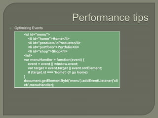 

Optimizing Events
<ul id="menu">
<li id="home">Home</li>
<li id="products">Products</li>
<li id="portfolio">Portfolio</li>
<li id="shop">Shop</li>
</ul>
var menuHandler = function(event) {
event = event || window.event;
var target = event.target || event.srcElement;
if (target.id === 'home') {// go home}
}
document.getElementById('menu').addEventListener('cli
ck',menuHandler);

 