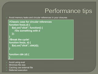 

Avoid memory leaks and circular references in your closures

//Classic case for circular references
function foo(e,d) {
$(e).on("click", function() {
//Do something with d
});
}
//Break the cycle!
function foo(e, d) {
$(e).on("click", cbk(d));
}
function cbk (d) {
}





Avoid using eval
Minimize file size
Caching use external file
Deferred execution

 