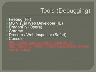  Firebug (FF)
 MS Visual Web Developer (IE)
 DragonFly (Opera)
 Chrome
 Drosera / Web Inspector (Safari)
 Console:

http://code.google.com/p/console-js/
http://patik.com/blog/complete-cross-browserconsole-log/

 