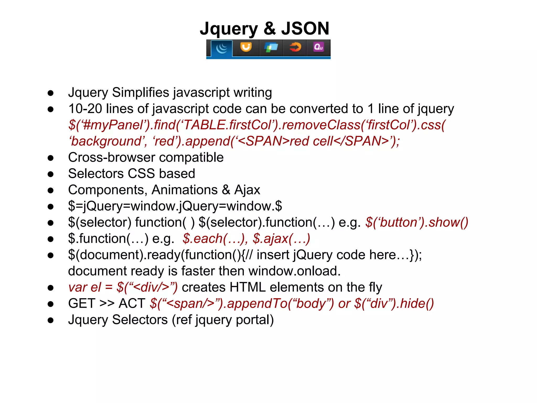Jquery & JSON 
● Jquery Simplifies javascript writing 
● 10-20 lines of javascript code can be converted to 1 line of jquery 
$(‘#myPanel’).find(‘TABLE.firstCol’).removeClass(‘firstCol’).css( 
‘background’, ‘red’).append(‘<SPAN>red cell</SPAN>’); 
● Cross-browser compatible 
● Selectors CSS based 
● Components, Animations & Ajax 
● $=jQuery=window.jQuery=window.$ 
● $(selector) function( ) $(selector).function(…) e.g. $(‘button’).show() 
● $.function(…) e.g. $.each(…), $.ajax(…) 
● $(document).ready(function(){// insert jQuery code here…}); 
document ready is faster then window.onload. 
● var el = $(“<div/>”) creates HTML elements on the fly 
● GET >> ACT $(“<span/>”).appendTo(“body”) or $(“div”).hide() 
● Jquery Selectors (ref jquery portal) 
 