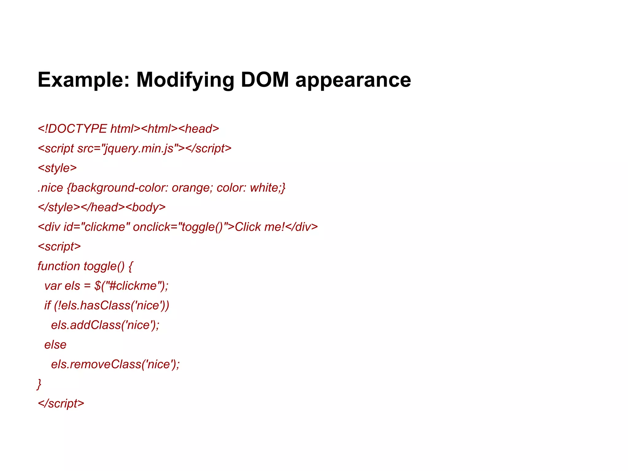 Example: Modifying DOM appearance 
<!DOCTYPE html><html><head> 
<script src="jquery.min.js"></script> 
<style> 
.nice {background-color: orange; color: white;} 
</style></head><body> 
<div id="clickme" onclick="toggle()">Click me!</div> 
<script> 
function toggle() { 
var els = $("#clickme"); 
if (!els.hasClass('nice')) 
els.addClass('nice'); 
else 
els.removeClass('nice'); 
} 
</script> 
 