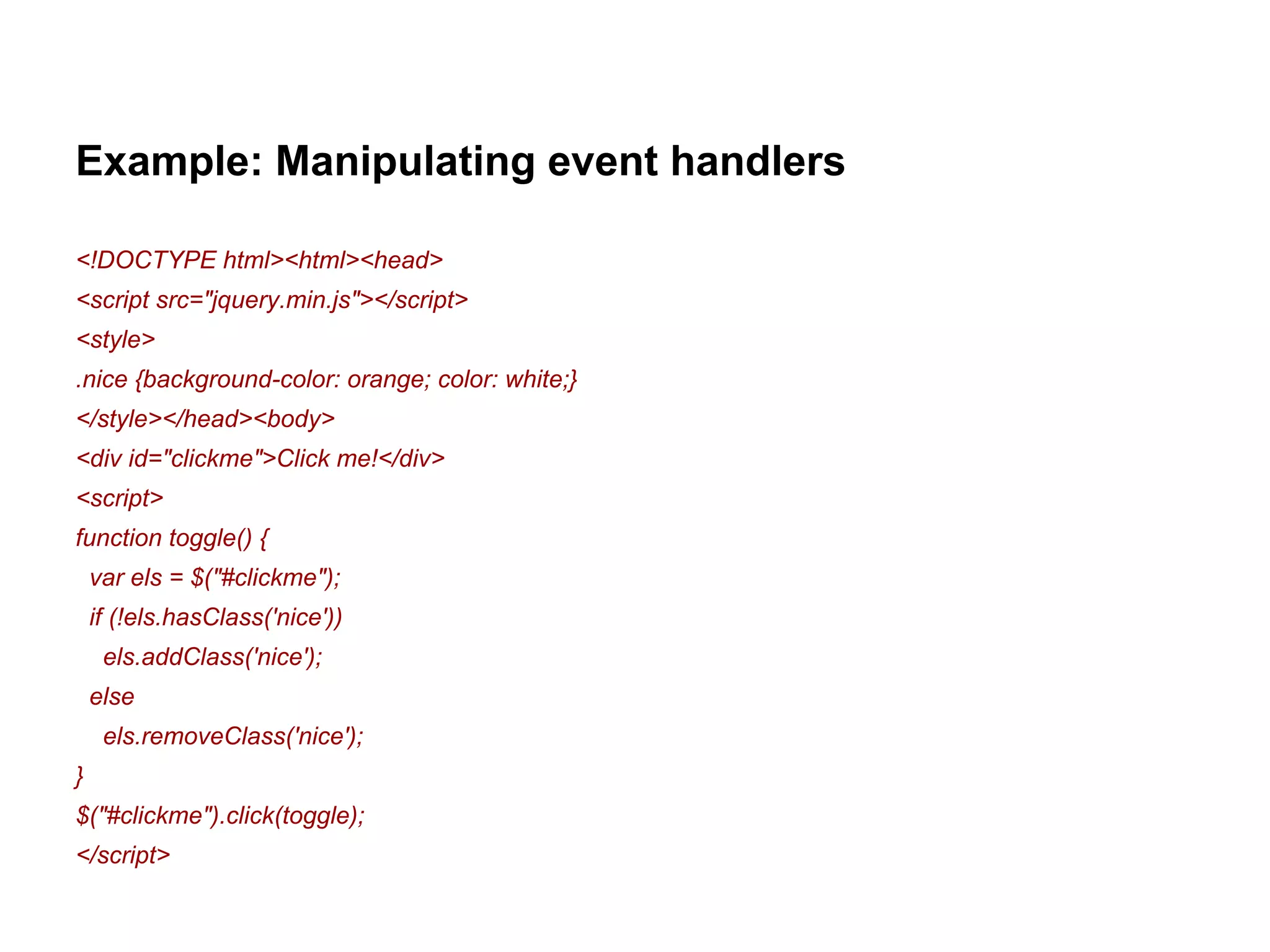 Example: Manipulating event handlers 
<!DOCTYPE html><html><head> 
<script src="jquery.min.js"></script> 
<style> 
.nice {background-color: orange; color: white;} 
</style></head><body> 
<div id="clickme">Click me!</div> 
<script> 
function toggle() { 
var els = $("#clickme"); 
if (!els.hasClass('nice')) 
els.addClass('nice'); 
else 
els.removeClass('nice'); 
} 
$("#clickme").click(toggle); 
</script> 
 