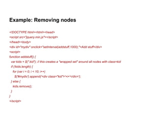 Example: Removing nodes 
<!DOCTYPE html><html><head> 
<script src="jquery.min.js"></script> 
</head><body> 
<div id="mydiv" onclick="setInterval(addstuff,1000);">Add stuff</div> 
<script> 
function addstuff() { 
var kids = $(".kid"); // this creates a "wrapped set" around all nodes with class=kid 
if (!kids.length) { 
for (var i = 0; i < 10; i++) 
$('#mydiv').append('<div class="kid">'+i+'</div>'); 
} else { 
kids.remove(); 
} 
} 
</script> 
 