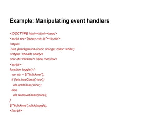 Example: Manipulating event handlers 
<!DOCTYPE html><html><head> 
<script src="jquery.min.js"></script> 
<style> 
.nice {background-color: orange; color: white;} 
</style></head><body> 
<div id="clickme">Click me!</div> 
<script> 
function toggle() { 
var els = $("#clickme"); 
if (!els.hasClass('nice')) 
els.addClass('nice'); 
else 
els.removeClass('nice'); 
} 
$("#clickme").click(toggle); 
</script> 
 