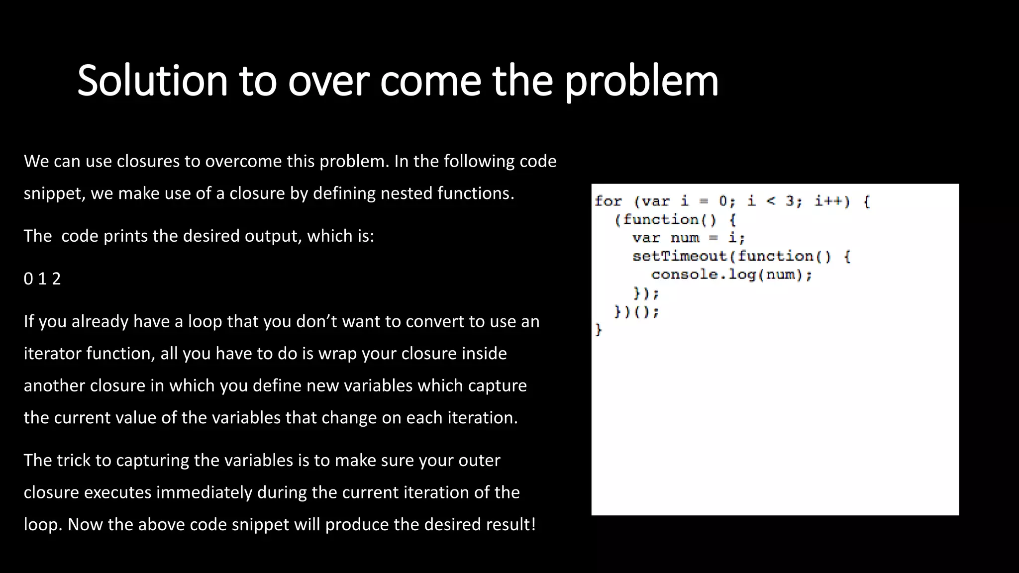 Solution to over come the problem
We can use closures to overcome this problem. In the following code
snippet, we make use of a closure by defining nested functions.
The code prints the desired output, which is:
0 1 2
If you already have a loop that you don’t want to convert to use an
iterator function, all you have to do is wrap your closure inside
another closure in which you define new variables which capture
the current value of the variables that change on each iteration.
The trick to capturing the variables is to make sure your outer
closure executes immediately during the current iteration of the
loop. Now the above code snippet will produce the desired result!
 