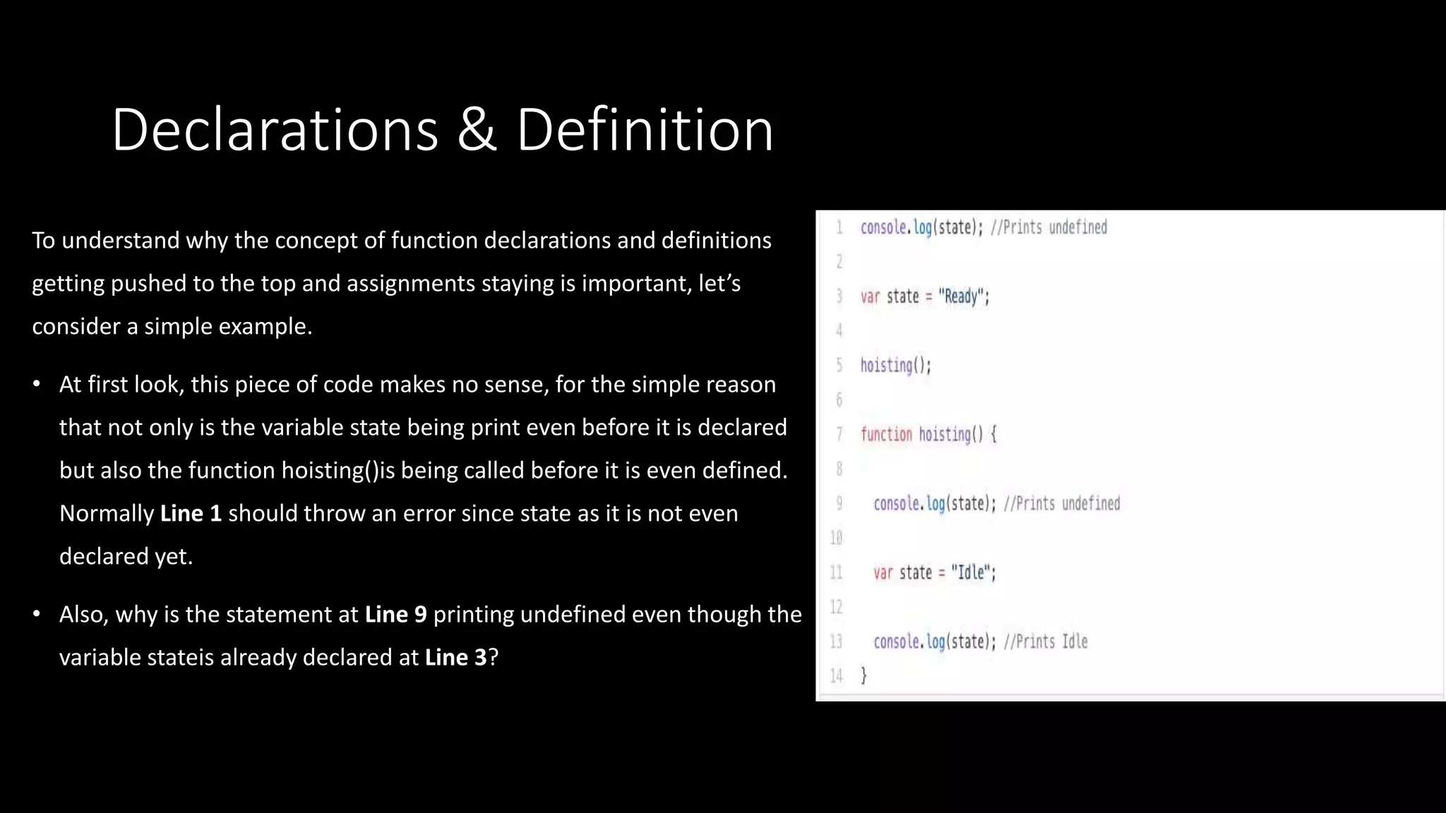 Declarations & Definition
To understand why the concept of function declarations and definitions
getting pushed to the top and assignments staying is important, let’s
consider a simple example.
• At first look, this piece of code makes no sense, for the simple reason
that not only is the variable state being print even before it is declared
but also the function hoisting()is being called before it is even defined.
Normally Line 1 should throw an error since state as it is not even
declared yet.
• Also, why is the statement at Line 9 printing undefined even though the
variable stateis already declared at Line 3?
 