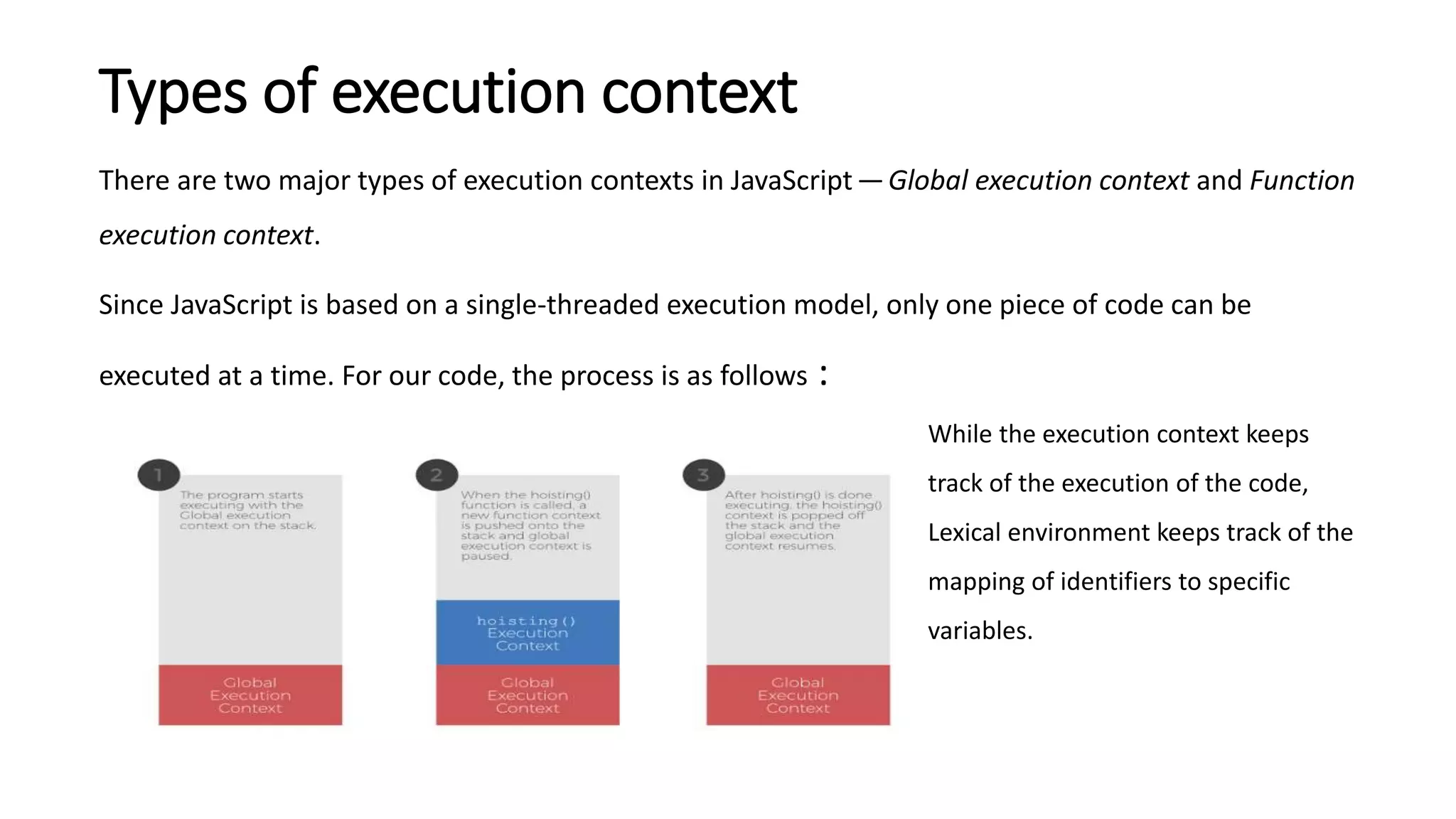 Types of execution context
There are two major types of execution contexts in JavaScript —Global execution context and Function
execution context.
Since JavaScript is based on a single-threaded execution model, only one piece of code can be
executed at a time. For our code, the process is as follows :
While the execution context keeps
track of the execution of the code,
Lexical environment keeps track of the
mapping of identifiers to specific
variables.
 