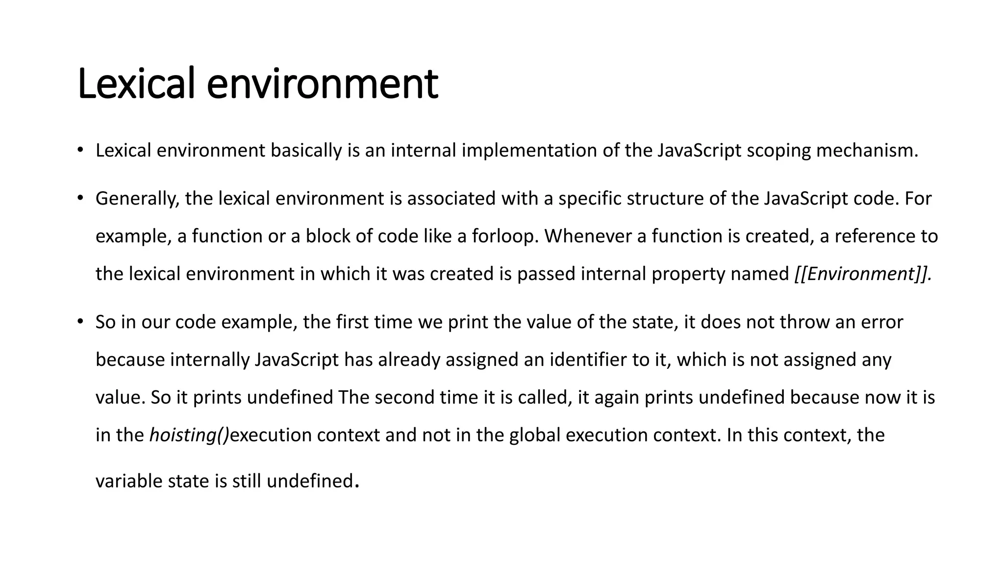 Lexical environment
• Lexical environment basically is an internal implementation of the JavaScript scoping mechanism.
• Generally, the lexical environment is associated with a specific structure of the JavaScript code. For
example, a function or a block of code like a forloop. Whenever a function is created, a reference to
the lexical environment in which it was created is passed internal property named [[Environment]].
• So in our code example, the first time we print the value of the state, it does not throw an error
because internally JavaScript has already assigned an identifier to it, which is not assigned any
value. So it prints undefined The second time it is called, it again prints undefined because now it is
in the hoisting()execution context and not in the global execution context. In this context, the
variable state is still undefined.
 