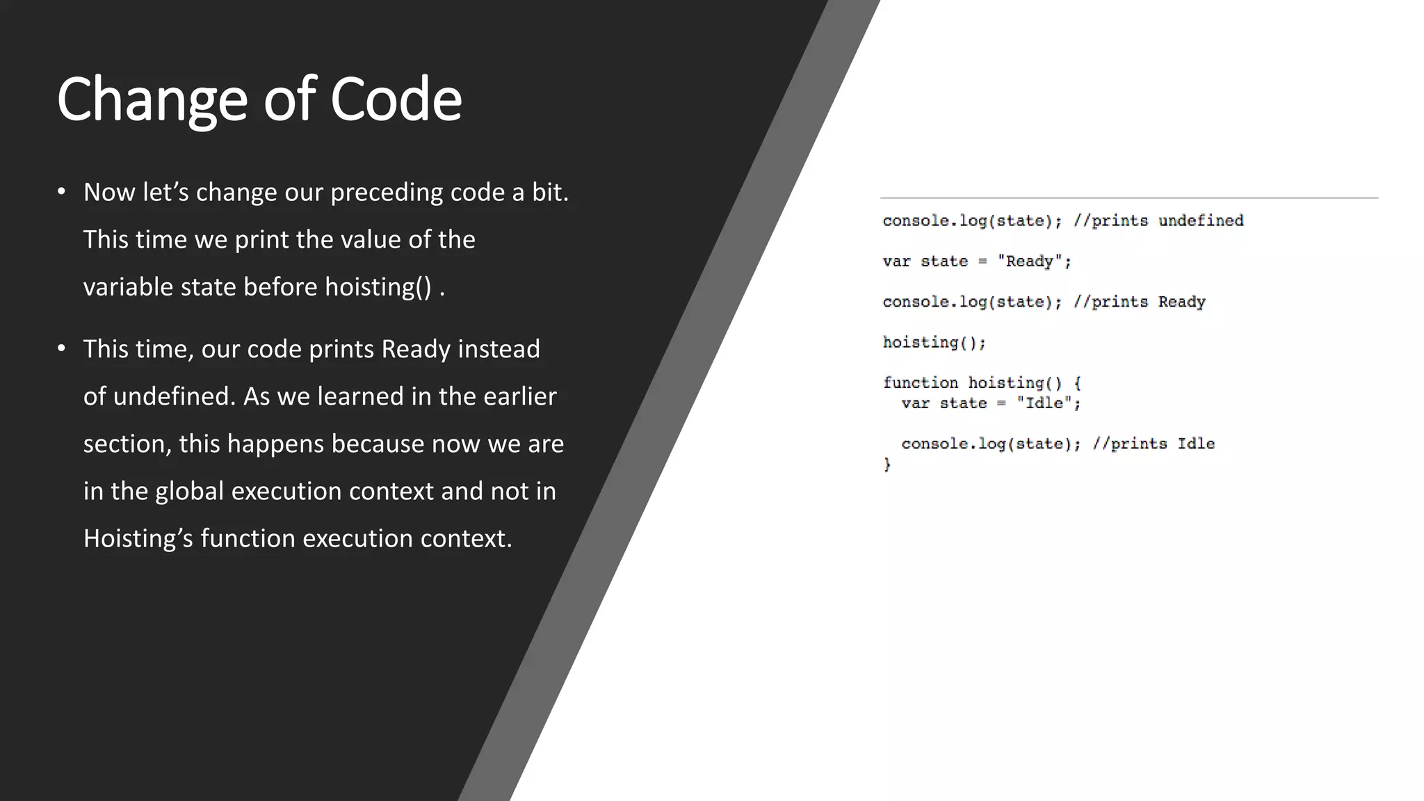 Change of Code
• Now let’s change our preceding code a bit.
This time we print the value of the
variable state before hoisting() .
• This time, our code prints Ready instead
of undefined. As we learned in the earlier
section, this happens because now we are
in the global execution context and not in
Hoisting’s function execution context.
 