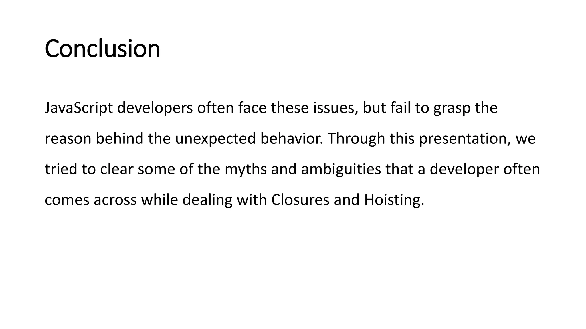 Conclusion
JavaScript developers often face these issues, but fail to grasp the
reason behind the unexpected behavior. Through this presentation, we
tried to clear some of the myths and ambiguities that a developer often
comes across while dealing with Closures and Hoisting.
 