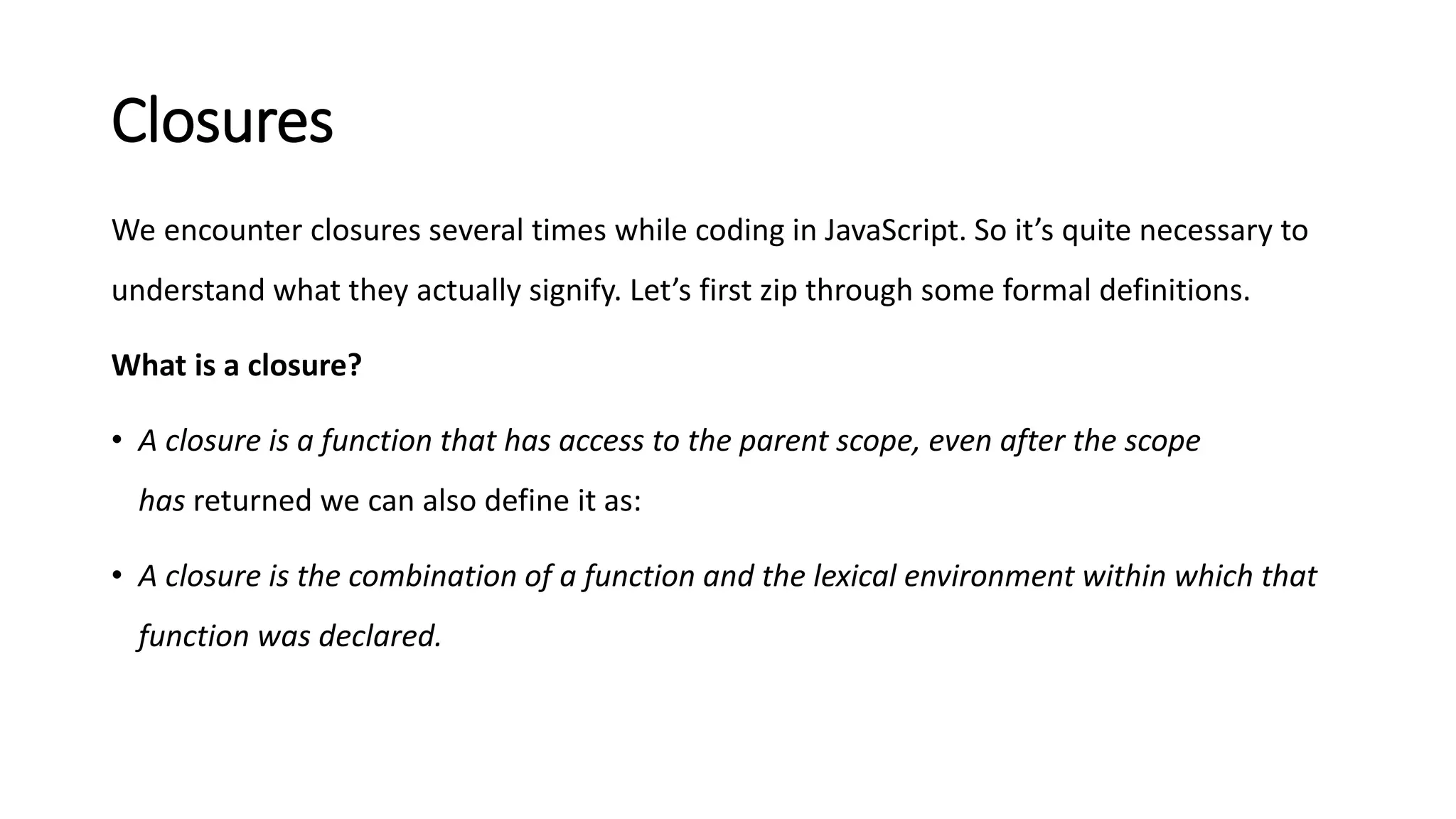 Closures
We encounter closures several times while coding in JavaScript. So it’s quite necessary to
understand what they actually signify. Let’s first zip through some formal definitions.
What is a closure?
• A closure is a function that has access to the parent scope, even after the scope
has returned we can also define it as:
• A closure is the combination of a function and the lexical environment within which that
function was declared.
 