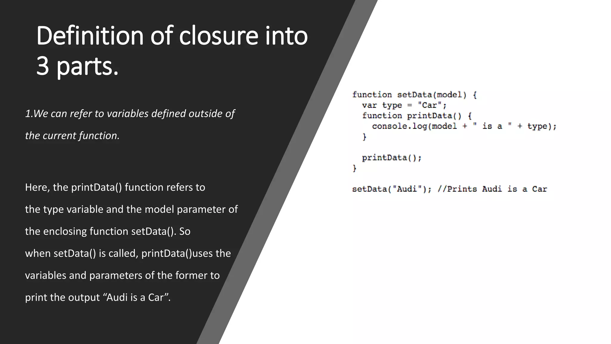 Definition of closure into
3 parts.
1.We can refer to variables defined outside of
the current function.
Here, the printData() function refers to
the type variable and the model parameter of
the enclosing function setData(). So
when setData() is called, printData()uses the
variables and parameters of the former to
print the output “Audi is a Car”.
 