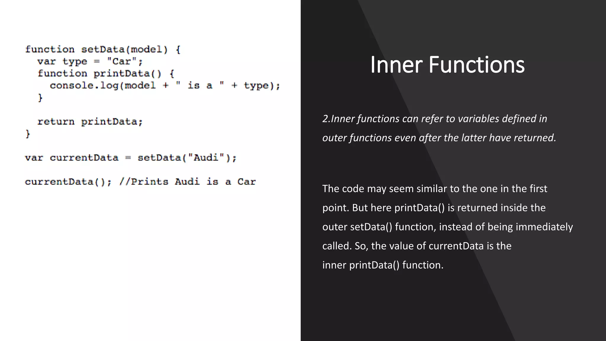 Inner Functions
2.Inner functions can refer to variables defined in
outer functions even after the latter have returned.
The code may seem similar to the one in the first
point. But here printData() is returned inside the
outer setData() function, instead of being immediately
called. So, the value of currentData is the
inner printData() function.
 