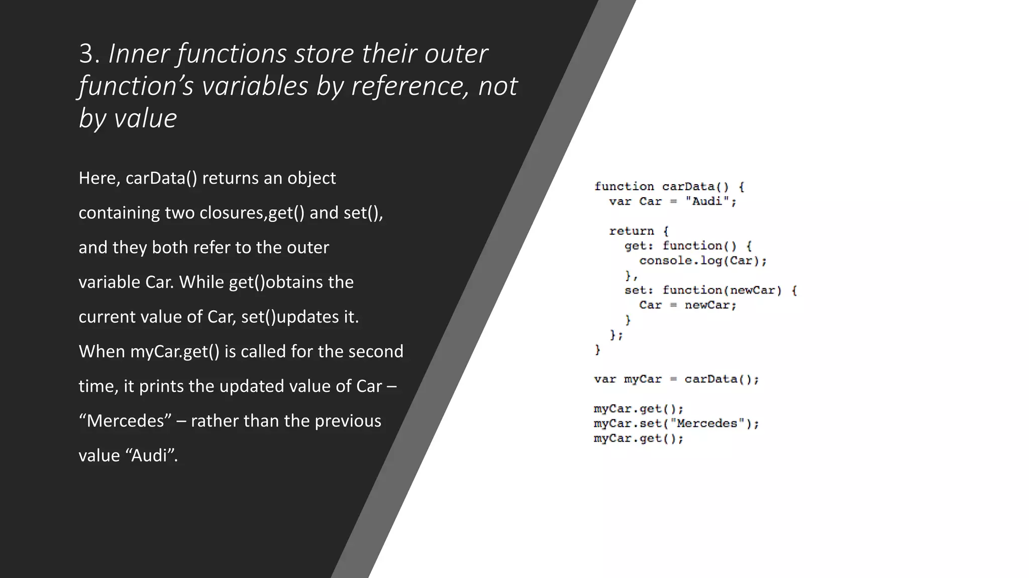 3. Inner functions store their outer
function’s variables by reference, not
by value
Here, carData() returns an object
containing two closures,get() and set(),
and they both refer to the outer
variable Car. While get()obtains the
current value of Car, set()updates it.
When myCar.get() is called for the second
time, it prints the updated value of Car –
“Mercedes” – rather than the previous
value “Audi”.
 
