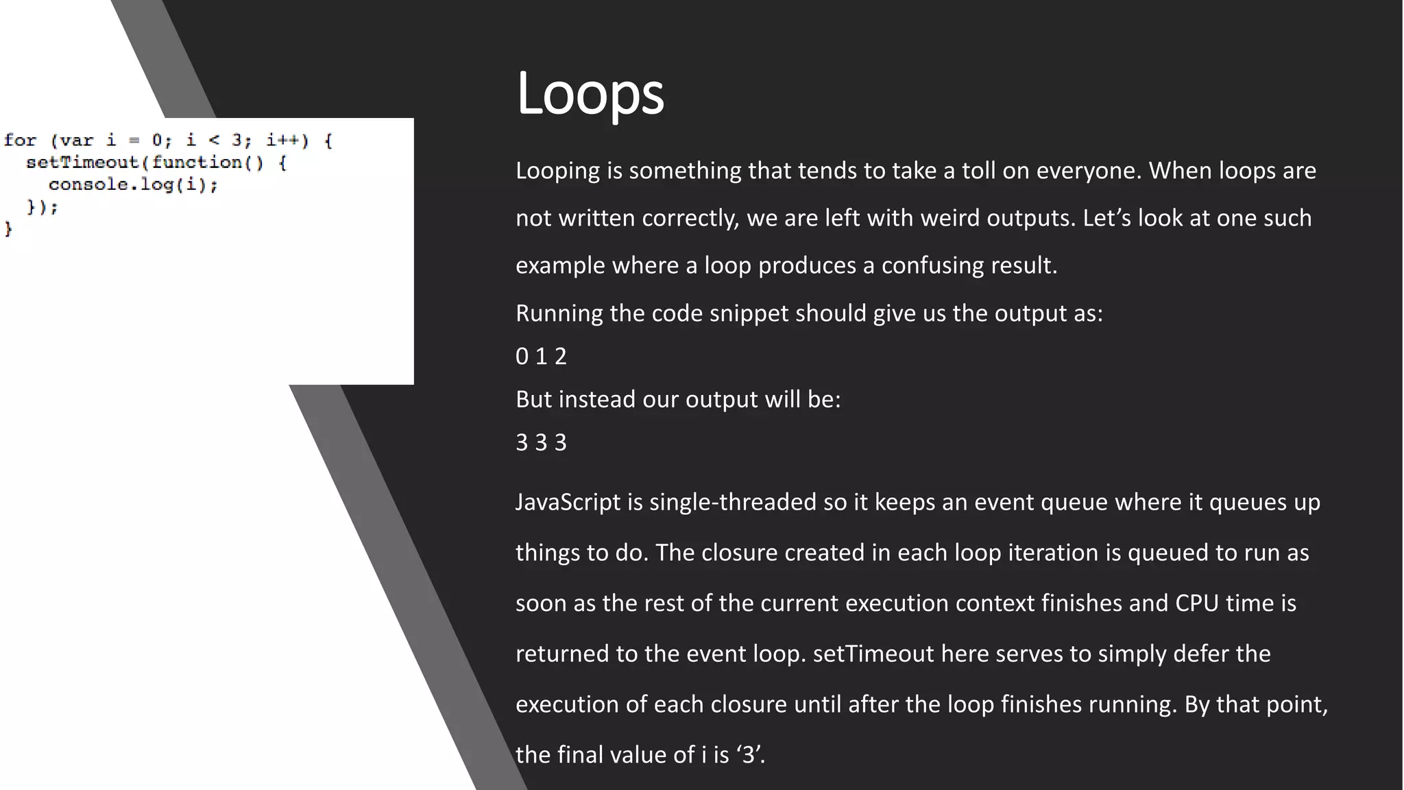 Loops
Looping is something that tends to take a toll on everyone. When loops are
not written correctly, we are left with weird outputs. Let’s look at one such
example where a loop produces a confusing result.
Running the code snippet should give us the output as:
0 1 2
But instead our output will be:
3 3 3
JavaScript is single-threaded so it keeps an event queue where it queues up
things to do. The closure created in each loop iteration is queued to run as
soon as the rest of the current execution context finishes and CPU time is
returned to the event loop. setTimeout here serves to simply defer the
execution of each closure until after the loop finishes running. By that point,
the final value of i is ‘3’.
 