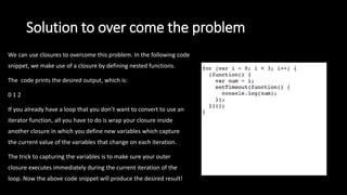 Solution to over come the problem
We can use closures to overcome this problem. In the following code
snippet, we make use of a closure by defining nested functions.
The code prints the desired output, which is:
0 1 2
If you already have a loop that you don’t want to convert to use an
iterator function, all you have to do is wrap your closure inside
another closure in which you define new variables which capture
the current value of the variables that change on each iteration.
The trick to capturing the variables is to make sure your outer
closure executes immediately during the current iteration of the
loop. Now the above code snippet will produce the desired result!
 