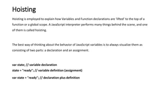 Hoisting
Hoisting is employed to explain how Variables and Function declarations are ‘lifted’ to the top of a
function or a global scope. A JavaScript interpreter performs many things behind the scene, and one
of them is called hoisting.
The best way of thinking about the behavior of JavaScript variables is to always visualize them as
consisting of two parts: a declaration and an assignment.
var state; // variable declaration
state = "ready"; // variable definition (assignment)
var state = "ready"; // declaration plus definition
 
