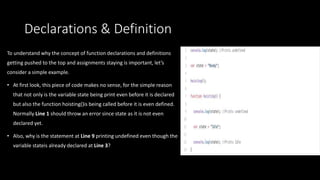 Declarations & Definition
To understand why the concept of function declarations and definitions
getting pushed to the top and assignments staying is important, let’s
consider a simple example.
• At first look, this piece of code makes no sense, for the simple reason
that not only is the variable state being print even before it is declared
but also the function hoisting()is being called before it is even defined.
Normally Line 1 should throw an error since state as it is not even
declared yet.
• Also, why is the statement at Line 9 printing undefined even though the
variable stateis already declared at Line 3?
 
