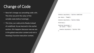 Change of Code
• Now let’s change our preceding code a bit.
This time we print the value of the
variable state before hoisting() .
• This time, our code prints Ready instead
of undefined. As we learned in the earlier
section, this happens because now we are
in the global execution context and not in
Hoisting’s function execution context.
 