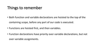 Things to remember
• Both function and variable declarations are hoisted to the top of the
containing scope, before any part of our code is executed.
• Functions are hoisted first, and then variables.
• Function declarations have priority over variable declarations, but not
over variable assignments.
 