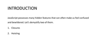 INTRODUCTION
JavaScript possesses many hidden features that can often make us feel confused
and bewildered. Let’s demystify two of them.
1. Closures
2. Hoisting
 