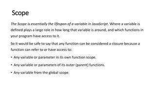 Scope
The Scope is essentially the lifespan of a variable in JavaScript. Where a variable is
defined plays a large role in how long that variable is around, and which functions in
your program have access to it.
So it would be safe to say that any function can be considered a closure because a
function can refer to or have access to:
• Any variable or parameter in its own function scope.
• Any variable or parameters of its outer (parent) functions.
• Any variable from the global scope.
 