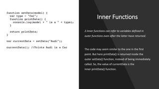Inner Functions
2.Inner functions can refer to variables defined in
outer functions even after the latter have returned.
The code may seem similar to the one in the first
point. But here printData() is returned inside the
outer setData() function, instead of being immediately
called. So, the value of currentData is the
inner printData() function.
 