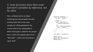 3. Inner functions store their outer
function’s variables by reference, not
by value
Here, carData() returns an object
containing two closures,get() and set(),
and they both refer to the outer
variable Car. While get()obtains the
current value of Car, set()updates it.
When myCar.get() is called for the second
time, it prints the updated value of Car –
“Mercedes” – rather than the previous
value “Audi”.
 