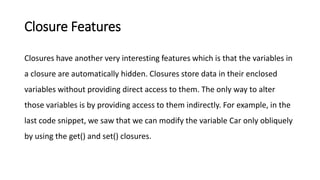 Closure Features
Closures have another very interesting features which is that the variables in
a closure are automatically hidden. Closures store data in their enclosed
variables without providing direct access to them. The only way to alter
those variables is by providing access to them indirectly. For example, in the
last code snippet, we saw that we can modify the variable Car only obliquely
by using the get() and set() closures.
 
