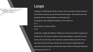 Loops
Looping is something that tends to take a toll on everyone. When loops are
not written correctly, we are left with weird outputs. Let’s look at one such
example where a loop produces a confusing result.
Running the code snippet should give us the output as:
0 1 2
But instead our output will be:
3 3 3
JavaScript is single-threaded so it keeps an event queue where it queues up
things to do. The closure created in each loop iteration is queued to run as
soon as the rest of the current execution context finishes and CPU time is
returned to the event loop. setTimeout here serves to simply defer the
execution of each closure until after the loop finishes running. By that point,
the final value of i is ‘3’.
 