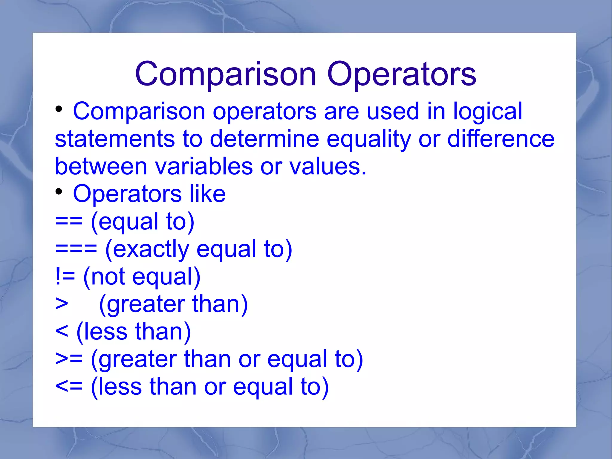 Comparison Operators

  Comparison operators are used in logical
statements to determine equality or difference
between variables or values.

  Operators like
== (equal to)
=== (exactly equal to)
!= (not equal)
> (greater than)
< (less than)
>= (greater than or equal to)
<= (less than or equal to)
 
