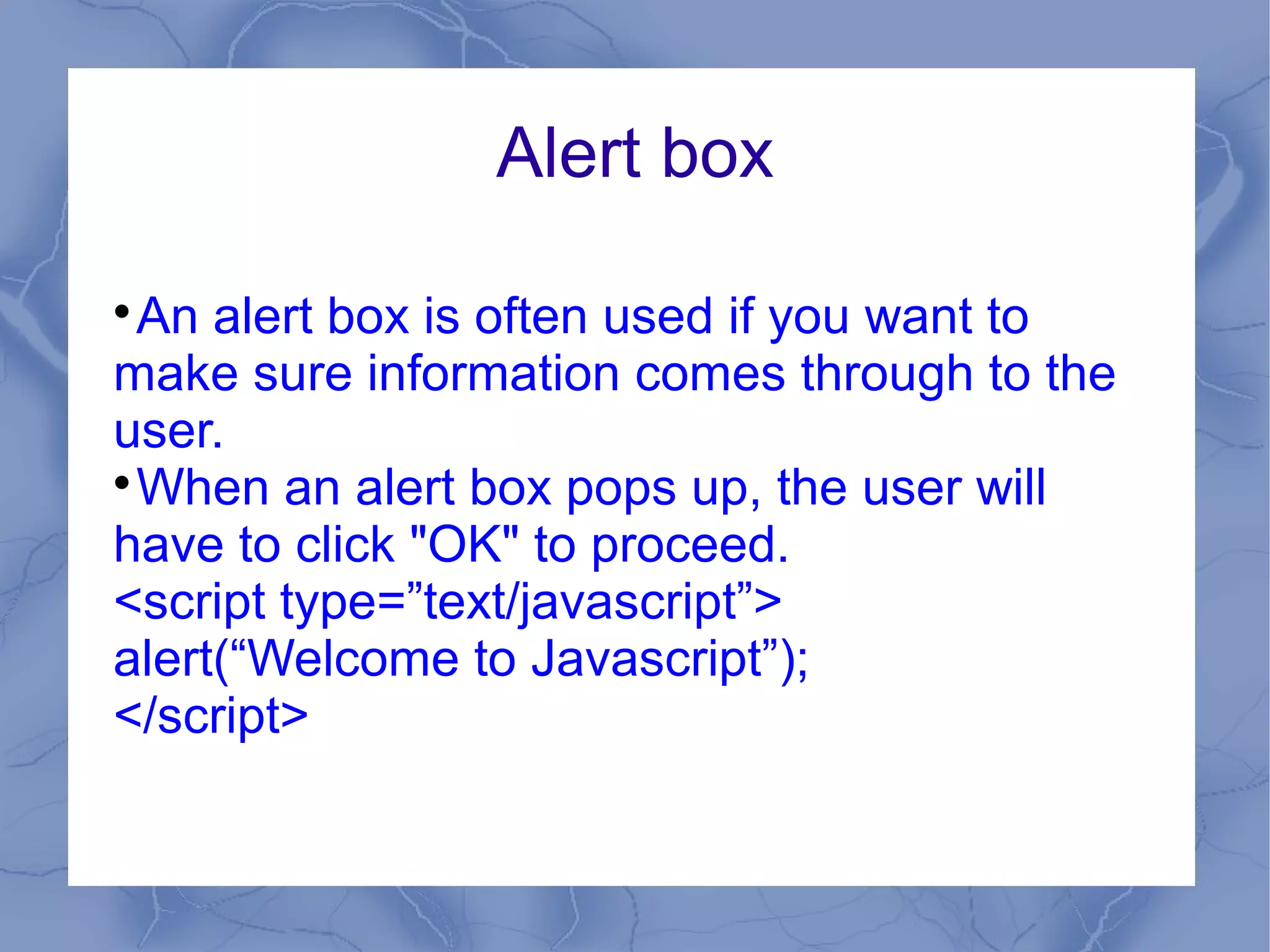 Alert box


  An alert box is often used if you want to
make sure information comes through to the
user.

  When an alert box pops up, the user will
have to click "OK" to proceed.
<script type=”text/javascript”>
alert(“Welcome to Javascript”);
</script>
 
