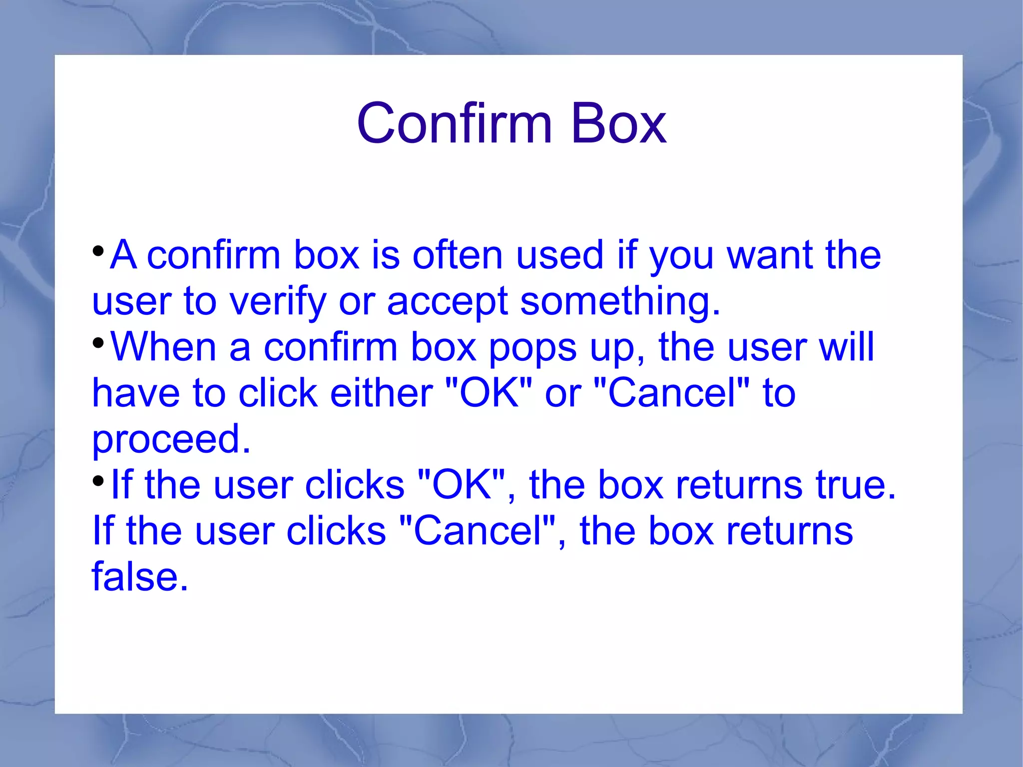 Confirm Box


  A confirm box is often used if you want the
user to verify or accept something.

  When a confirm box pops up, the user will
have to click either "OK" or "Cancel" to
proceed.

  If the user clicks "OK", the box returns true.
If the user clicks "Cancel", the box returns
false.
 
