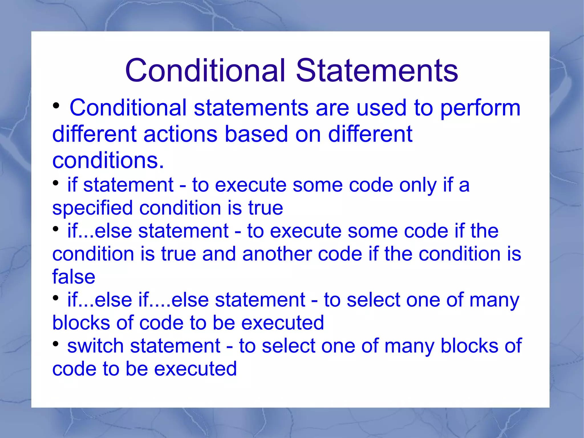 Conditional Statements

  Conditional statements are used to perform
different actions based on different
conditions.

  if statement - to execute some code only if a
specified condition is true

  if...else statement - to execute some code if the
condition is true and another code if the condition is
false

  if...else if....else statement - to select one of many
blocks of code to be executed

  switch statement - to select one of many blocks of
code to be executed
 